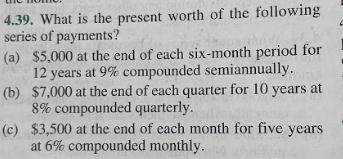 4.39. What is the present worth of the following
series of payments?
(a) $5,000 at the end of each six-month period for
12 years at 9% compounded semiannually.
$7,000 at the end of each quarter for 10 years at
8% compounded quarterly.
(b)
(c)
$3,500 at the end of each month for five years
at 6% compounded monthly.