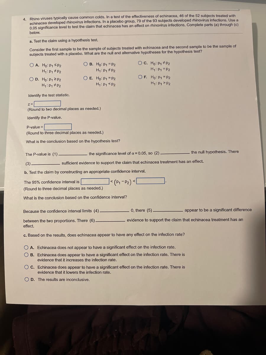 4. Rhino viruses typically cause common colds. In a test of the effectiveness of echinacea, 46 of the 52 subjects treated with
echinacea developed rhinovirus infections. In a placebo group, 79 of the 93 subjects developed rhinovirus infections. Use a
0.05 significance level to test the claim that echinacea has an effect on rhinovirus infections. Complete parts (a) through (c)
below.
a. Test the claim using a hypothesis test.
Consider the first sample to be the sample of subjects treated with echinacea and the second sample to be the sample of
subjects treated with a placebo. What are the null and alternative hypotheses for the hypothesis test?
O B. Ho: P1 = P2
H1: P, # P2
O C. Ho: P1 # P2
H1: P1 = P2
O A. Ho: P1 SP2
H1: P1 #P2
O D. Ho: P1 2P2
H1: P1 # P2
O E. Ho: P1 =P2
H1: P1 <P2
OF. Ho: P1 = P2
H4: P1 > P2
Identify the test statistic.
(Round to two decimal places as needed.)
Identify the P-value.
P-value =
(Round to three decimal places as needed.)
What is the conclusion based on the hypothesis test?
the significance level of a = 0.05, so (2)
the null hypothesis. There
The P-value is (1)
(3)
sufficient evidence to support the claim that echinacea treatment has an effect.
b. Test the claim by constructing an appropriate confidence interval.
| l
(P1 -P2) <
The 95% confidence interval is
(Round to three decimal places as needed.)
What is the conclusion based on the confidence interval?
Because the confidence interval limits (4)
0, there (5)
appear to be a significant difference
evidence to support the claim that echinacea treatment has an
between the two proportions. There (6).
effect.
c. Based on the results, does echinacea appear to have any effect on the infection rate?
A. Echinacea does not appear to have a significant effect on the infection rate.
B. Echinacea does appear to have a significant effect on the infection rate. There is
evidence that it increases the infection rate.
O C. Echinacea does appear to have a significant effect on the infection rate. There is
evidence that it lowers the infection rate.
O D. The results are inconclusive.
