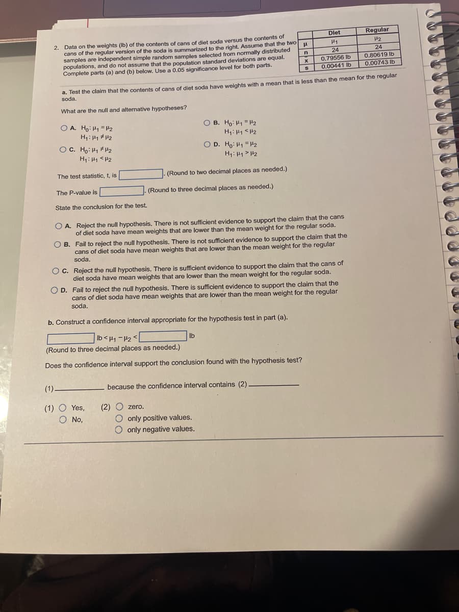 Dlet
Regular
2. Data on the weights (Ib) of the contents of cans of diet soda versus the contents of
cans of the regular version of the soda is summarized to the right. Assume that the two
samples are independent simple random samples selected from normally distributed
populations, and do not assume that the population standard deviations are equal.
Complete parts (a) and (b) below. Use a 0.05 significance level for both parts.
H1
H2
24
0,80619 Ib
24
n
0.79556 Ib
0.00441 Ib
0.00743 Ib
a. Test the claim that the contents of cans of diet soda have weights with a mean that is less than the mean for the regular
soda.
What are the null and alternative hypotheses?
O B. Ho: H1 = H2
H1: H1 <H2
O D. Ho: H1 = H2
O A. Ho: H1 =P2
OC. Ho: H1 +H2
H1: 41 <H2
H1: 41> H2
The test statistic, t, is
(Round to two decimal places as needed.)
The P-value is
(Round to three decimal places as needed.)
State the conclusion for the test.
O A. Reject the null hypothesis. There is not sufficient evidence to support the claim that the cans
of diet soda have mean weights that are lower than the mean weight for the regular soda.
O B. Fail to reject the null hypothesis. There is not sufficient evidence to support the claim that the
cans of diet soda have mean weights that are lower than the mean weight for the regular
soda.
O C. Reject the null hypothesis. There is sufficient evidence to support the claim that the cans of
diet soda have mean weights that are lower than the mean weight for the regular soda.
O D. Fail to reject the null hypothesis. There is sufficient evidence to support the claim that the
cans of diet soda have mean weights that are lower than the mean weight for the regular
soda.
b. Construct a confidence interval appropriate for the hypothesis test in part (a).
Ib < 41 -H2 <
Ib
(Round to three decimal places as needed.)
Does the confidence interval support the conclusion found with the hypothesis test?
(1)-
because the confidence interval contains (2)
(1) O Yes,
O No,
(2)
O only positive values.
O only negative values.
O zero.
