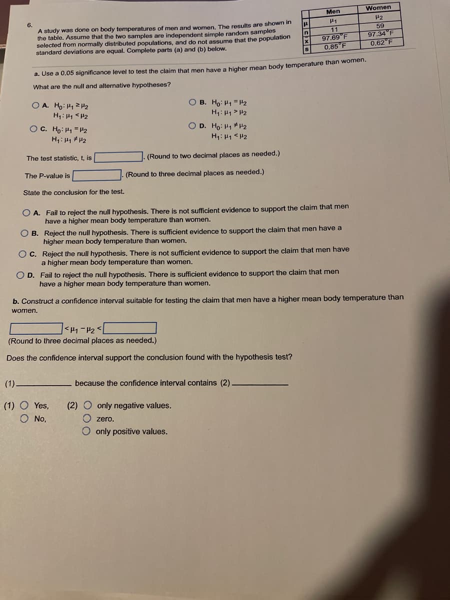 Women
Men
6.
A study was done on body temperatures of men and women, The results are shown in
the table. Assume that the two samples are independent simple random samples
selected from normally distributed populations, and do not assume that the population
standard deviations are equal. Complete parts (a) and (b) below.
11
59
In
97.34°F
0.62°F
97.69°F
0.85 F
a. Use a 0.05 significance level to test the claim that men have a higher mean body temperature than women.
What are the null and alternative hypotheses?
O A. Ho: H12H2
H1: H1 <H2
O B. Ho: H1 = H2
H1: H1 > H2
OC. Ho: H1 =P2
H1: H1 H2
O D. Ho: H1 # H2
H1: H1 < H2
The test statistic, t, is
(Round to two decimal places as needed.)
The P-value is
(Round to three decimal places as needed.)
State the conclusion for the test.
O A. Fail to reject the null hypothesis. There is not sufficient evidence to support the claim that men
have a higher mean body temperature than women.
B. Reject the null hypothesis. There is sufficient evidence to support the claim that men have a
higher mean body temperature than women.
O C. Reject the null hypothesis. There is not sufficient evidence to support the claim that men have
a higher mean body temperature than women.
O D. Fail to reject the null hypothesis. There is sufficient evidence to support the claim that men
have a higher mean body temperature than women.
b. Construct a confidence interval suitable for testing the claim that men have a higher mean body temperature than
women.
(Round to three decimal places as needed.)
Does the confidence interval support the conclusion found with the hypothesis test?
(1)-
because the confidence interval contains (2)
(1) O Yes,
(2) O only negative values.
O No,
O zero.
O only positive values.
