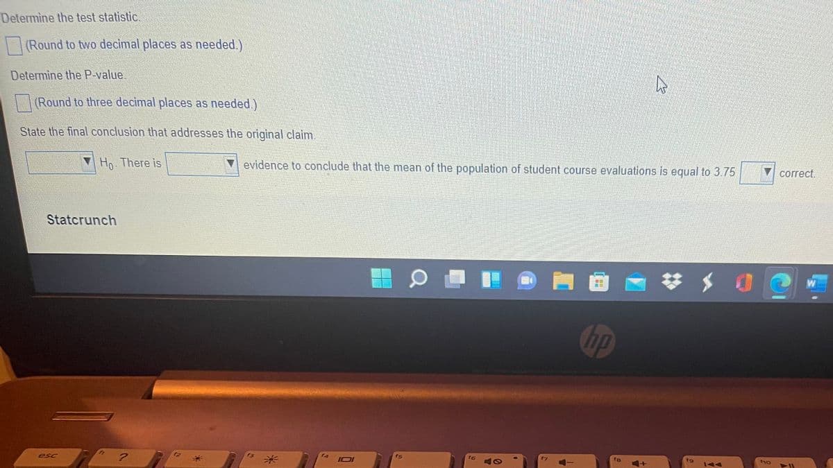 Determine the test statistic.
|(Round to two decimal places as needed.)
Determine the P-value.
(Round to three decimal places as needed)
State the final conclusion that addresses the original claim.
Ho. There is
evidence to conclude that the mean of the population of student course evaluations is equal to 3.75
сorrect.
Statcrunch
W
hp
f5
f6
t9
esc
米
