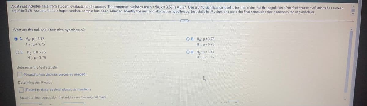 A data set includes data from student evaluations of courses. The summary statistics aren=98, x= 3.59, s=0.57 Use a 0.10 significance level to test the claim that the population of student course evaluations has a mean
equal to 3.75. Assume that a simple random sample has been selected. Identify the null and alternative hypotheses, test statistic, P-value, and state the final conclusion that addresses the original claim.
What are the null and alternative hypotheses?
O A. Ho =3.75
B. H, µ+3.75
H, µ= 3 75
H:u#3.75
C. Ho =3.75
H1:p> 3.75
O D. H, p= 3.75
H, µ< 3.75
Determine the test statistic.
(Round to two decimal places as needed.)
Determine the P-value.
(Round to three decimal places as needed.)
State the final conclusion that addresses the original claim,
