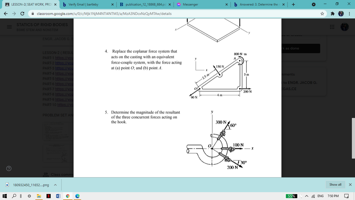 A LESSON-2( SEAT WORK, PRO X
b Verify Email | bartleby
B publication_12_18868_684.pc x
* Messenger
b Answered: 3. Determine the
A classroom.google.com/u/0/c/Mjk1NjM4NTI4NTM3/a/MzA3NDcxNzQyMTAw/details
STATICS OF RIGID BODIES
BSME STEM AND NONSTEM
ENGR. JACOB G.B
k as done
4. Replace the coplanar force system that
acts on the casting with an equivalent
force-couple system, with the force acting
at (a) point O; and (b) point A.
LESSON-2 (RESUL
800 N m
PART-1 https://you
PART-2 https://you
PART-3 https://you
PART-4 https://you
PART-5 https://you
PART-6 https://you
PART-7 https:/you
PART-8 https:/Lyou
PART-9 https:/you
PART-10 https:/lyo
150 N
3 m
nments
-2,5 m
t to ENGR. JACOB G.
GAS,CE
200 N
4m
90 N
5. Determine the magnitude of the resultant
of the three concurrent forces acting on
the hook.
PROBLEM SET AN
300 N
60°
100 N
T 30°
200 N
2 Class comm
180932450_11652.png
Show all
55%
G ENG
7:50 PM
