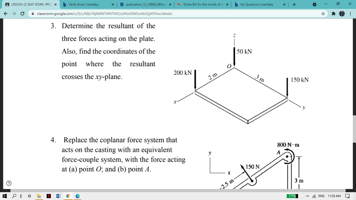 A LESSON-2( SEAT WORK, PRO X
b Verify Email | bartleby
B publication_12_18868_684.pc x
M Globe Bill for the month of A
b My Questions | bartleby
A classroom.google.com/u/0/c/Mjk1NjM4NTI4NTM3/a/MzA3NDcxNzQyMTAw/details
3. Determine the resultant of the
three forces acting on the plate.
Also, find the coordinates of the
50 kN
point
where
the resultant
200 kN
crosses the xy-plane.
2 m
3 m
150 kN
4. Replace the coplanar force system that
acts on the casting with an equivalent
force-couple system, with the force acting
at (a) point O; and (b) point A.
800 N.m
A
150 N
3 m
-2.5 m-
77%
a ENG 11:29 AM
