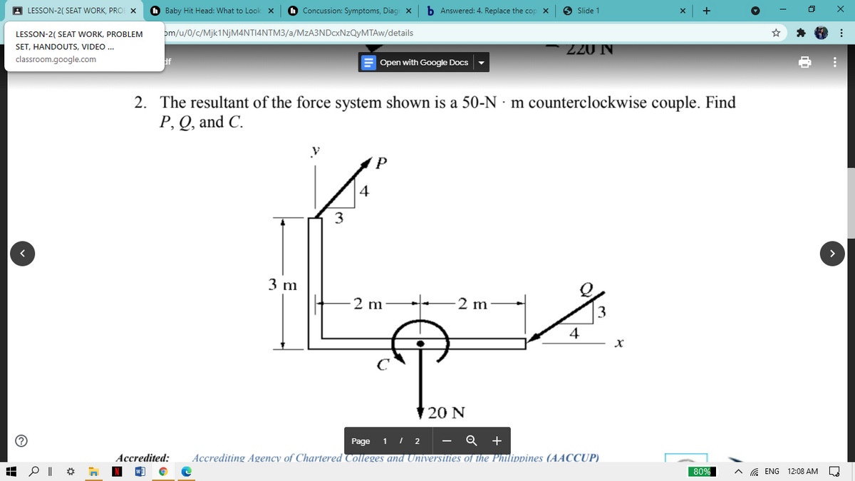 A LESSON-2( SEAT WORK, PROE X
Baby Hit Head: What to Look
O Concussion: Symptoms, Diag x
b Answered: 4. Replace the cop
O Slide 1
LESSON-2( SEAT WORK, PROBLEM
pm/u/0/c/Mjk1NjM4NTI4NTM3/a/MzA3NDcxNzQyMTAw/details
– 220 N
SET, HANDOUTS, VIDEO ...
classroom.google.com
E Open with Google Docs
2. The resultant of the force system shown is a 50-N · m counterclockwise couple. Find
P, Q, and C.
4
3
>
3 m
2 m
2 m
3
4
20 N
Page 1 I 2 - Q +
Accredited:
Accrediting Agency of Chartered Colleges and Universities of the Philippines (AACCUP)
80%
A ENG 12:08 AM
