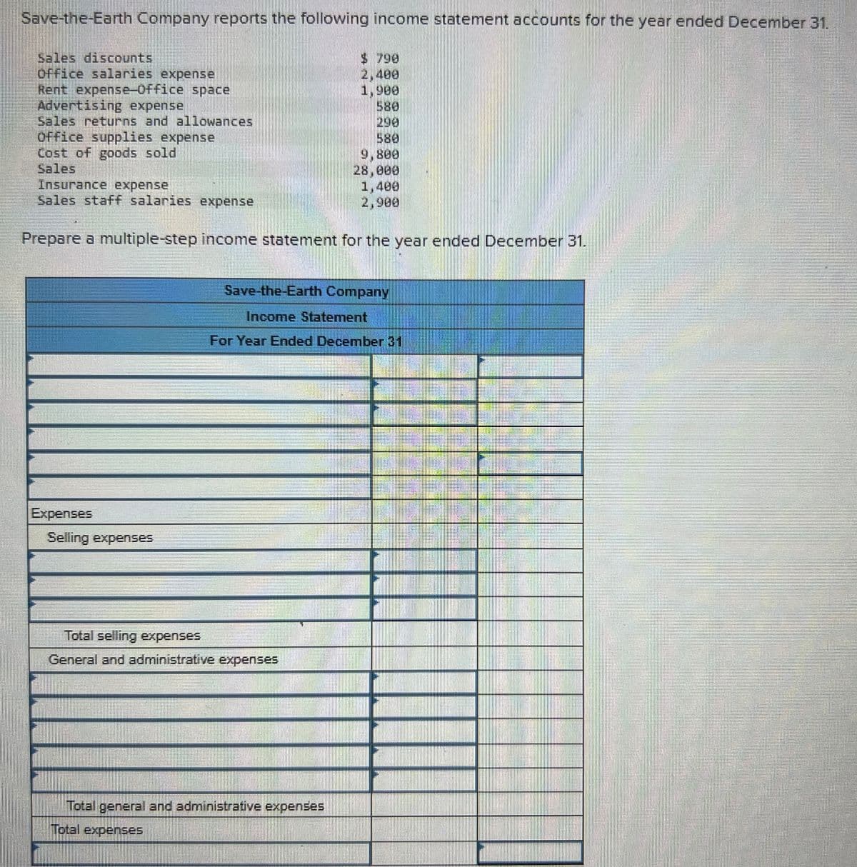 Save-the-Earth Company reports the following income statement accounts for the year ended December 31.
Sales discounts
Office salaries expense
$ 790
2,400
Rent expense-Office space
1,900
Advertising expense
580
Sales returns and allowances
298
Office supplies expense
580
Cost of goods sold
9,800
Sales
28,000
Insurance expense
1,400
2,900
Sales staff salaries expense
Prepare a multiple-step income statement for the year ended December 31.
Save-the-Earth Company
Income Statement
For Year Ended December 31
Expenses
Selling expenses
Total selling expenses
General and administrative expenses
Total general and administrative expenses
Total expenses