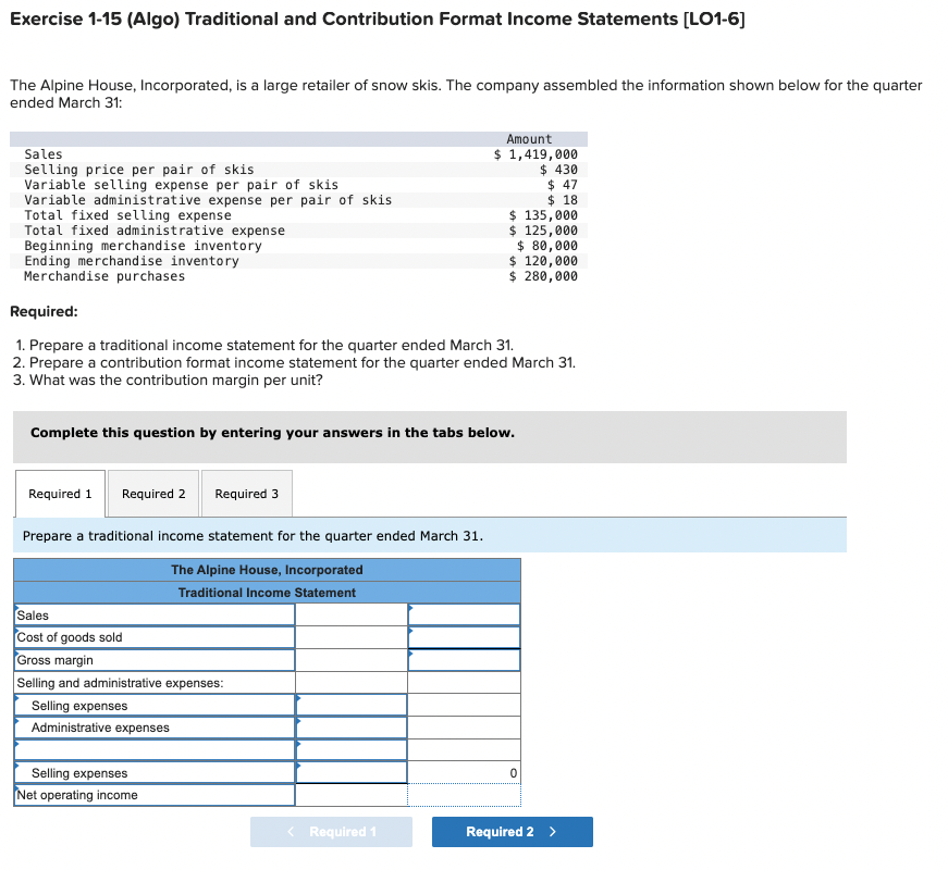 Exercise 1-15 (Algo) Traditional and Contribution Format Income Statements [LO1-6]
The Alpine House, Incorporated, is a large retailer of snow skis. The company assembled the information shown below for the quarter
ended March 31:
Sales
Selling price per pair of skis
Variable selling expense per pair of skis
Variable administrative expense per pair of skis
Total fixed selling expense
Total fixed administrative expense
Beginning merchandise inventory
Ending merchandise inventory
Merchandise purchases
Amount
$ 1,419,000
$ 430
$ 47
$ 18
$ 135,000
$ 125,000
$ 80,000
$ 120,000
$ 280,000
Required:
1. Prepare a traditional income statement for the quarter ended March 31.
2. Prepare a contribution format income statement for the quarter ended March 31.
3. What was the contribution margin per unit?
Complete this question by entering your answers in the tabs below.
Required 1
Required 2
Required 3
Prepare a traditional income statement for the quarter ended March 31.
The Alpine House, Incorporated
Traditional Income Statement
Sales
Cost of goods sold
Gross margin
Selling and administrative expenses:
Selling expenses
Administrative expenses
Selling expenses
Net operating income
0
< Required 1
Required 2 >