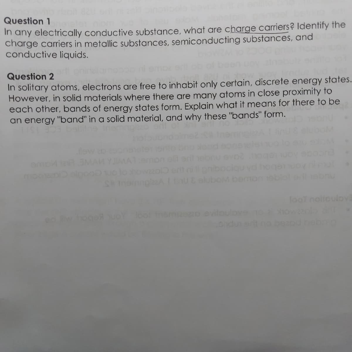 Question 1
In any electrically conductive substance, what are charge carriers? Identify the
charge carriers in metallic substances, semiconducting substances, and
conductive liquids.
Question 2
In solitary atoms, electrons are free to inhabit only certain, discrete energy states.
However, in solid materials where there are many atoms in close proximity to
each other, bands of energy states form. Explain what it means for there to be
an energy "band" in a solid material, and why these "bands" form.
alitne
OM
lew
MAN YJIMAT
enibociqu yd
howzzol ent
S tnomnglazAnuCeluboM bemon
moo
bnu
looT nolloulov3
ez2o evitoulove
