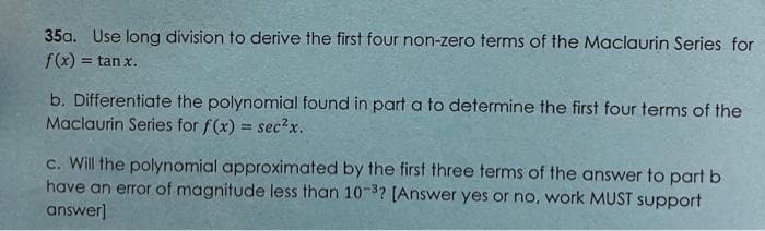 35a. Use long division to derive the first four non-zero terms of the Maclaurin Series for
f(x) = tan x.
b. Differentiate the polynomial found in part a to determine the first four terms of the
Maclaurin Series for f(x) = sec²x.
c. Will the polynomial approximated by the first three terms of the answer to part b
have an error of magnitude less than 10-3? [Answer yes or no, work MUST support
answer]