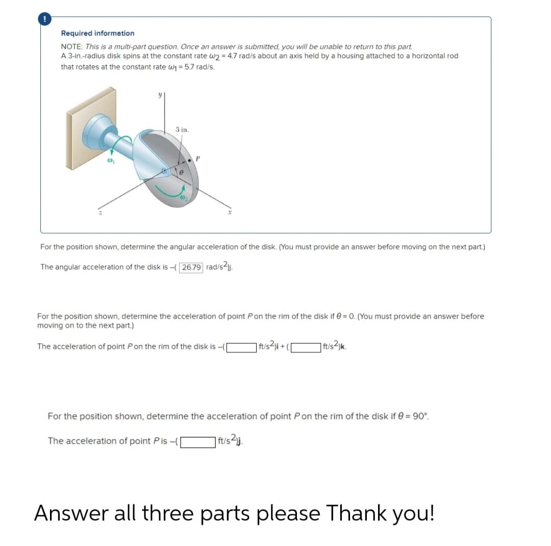 Required information
NOTE: This is a multi-part question. Once an answer is submitted, you will be unable to return to this part.
A 3-in.-radius disk spins at the constant rate w2= 4.7 rad/s about an axis held by a housing attached to a horizontal rod
that rotates at the constant rate w₁ = 5.7 rad/s.
00₁
3 in.
For the position shown, determine the angular acceleration of the disk. (You must provide an answer before moving on the next part.)
The angular acceleration of the disk is - 26.79 rad/s2).
For the position shown, determine the acceleration of point P on the rim of the disk if 0 = 0. (You must provide an answer before
moving on to the next part.)
The acceleration of point P on the rim of the disk is -(
ft/s²)i + (
The acceleration of point Pis -(
ft/s2)k.
For the position shown, determine the acceleration of point Pon the rim of the disk if = 90°.
|ft/s²j.
Answer all three parts please Thank you!