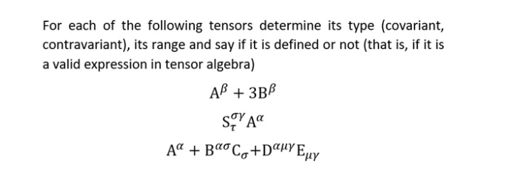 For each of the following tensors determine its type (covariant,
contravariant), its range and say if it is defined or not (that is, if it is
a valid expression in tensor algebra)
AB + 3BB
Soy Aa
A + BCg+DuYEuy