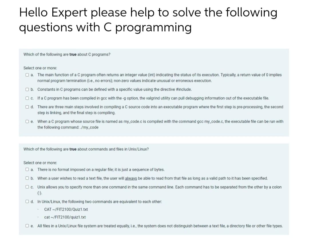 Hello Expert please help to solve the following
questions with C programming
Which of the following are true about C programs?
Select one or more:
O a.
The main function of a C program often returns an integer value (int) indicating the status of its execution. Typically, a return value of 0 implies
normal program termination (i.e., no errors); non-zero values indicate unusual or erroneous execution.
b.
Constants in C programs can be defined with a specific value using the directive #include.
O c.
If a C program has been compiled in gcc with the-g option, the valgrind utility can pull debugging information out of the executable file.
d. There are three main steps involved in compiling a C source code into an executable program where the first step is pre-processing, the second
step is linking, and the final step is compiling.
□e. When a C program whose source file is named as my_code.c is compiled with the command gcc my_code.c, the executable file can be run with
the following command: ./my_code
Which of the following are true about commands and files in Unix/Linux?
Select one or more:
a. There is no format imposed on a regular file; it is just a sequence of bytes.
b. When a user wishes to read text file, the user will always be able to read from that file as long as a valid path to it has been specified.
other by a colon
c. Unix allows you to specify more than one command in the same command line. Each command has to be separated from
(:).
Od. In Unix/Linux, the following two commands are equivalent to each other:
CAT ~/FIT2100/Quiz1.txt
cat~/FIT2100/quiz1.txt
e. All files in a Unix/Linux file system are treated equally, i.e., the system does not distinguish between a text file, a directory file or other file types.
.