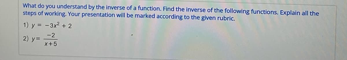 What do you understand by the inverse of a function. Find the inverse of the following functions. Explain all the
steps of working. Your presentation will be marked according to the given rubric.
1) y = − 3x² + 2
-2
2) y =
X+5