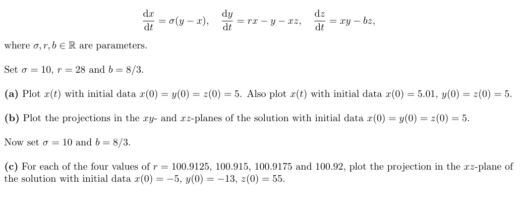 where σ,r,bER are parameters.
Set σ = 10, r = 28 and b = 8/3.
dx
= σ(y-x),
dt
WW
dy
=rx-y-xz,
dt
##
dz
= xy-bz,
dt
(a) Plot x(t) with initial data x(0) = y(0) = z(0) = 5. Also plot x(t) with initial data x(0) = 5.01, y(0) = z(0) = 5.
(b) Plot the projections in the xy- and xz-planes of the solution with initial data x(0) = y(0) = z(0) = 5.
Now set σ 10 and b = 8/3.
(c) For each of the four values of r = 100.9125, 100.915, 100.9175 and 100.92, plot the projection in the xz-plane of
the solution with initial data x(0) = -5, y(0) = -13, z(0) = 55.