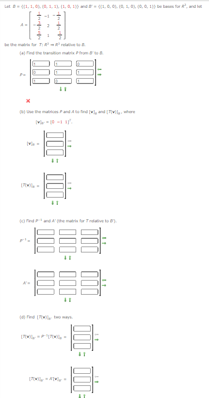 Let B={(1, 1, 0), (0, 1, 1), (1, 0, 1)} and B' = {(1, 0, 0), (0, 1, 0), (0, 0, 1)) be bases for R³, and let
A=
2
2
be the matrix for T: R³ → R³ relative to B.
(a) Find the transition matrix P from B' to B.
P=
000
000=
[1]
(b) Use the matrices P and A to find [♥], and [7(v)]g, where
[V]=[0-1 1].
[V]B=
[T(V)]B=
(c) Find P-1 and A' (the matrix for T relative to B').
A'=
000
(d) Find [T(v)]. two ways.
[T(v)] = P¹[T(v)] =
[T(v)] = A'[♥] =
000 000:
11