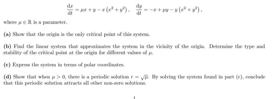 dx
dt
= u2+y− 2 ( + ),
dy
dt
=-2 tuy y ( +),
where ER is a parameter.
(a) Show that the origin is the only critical point of this system.
(b) Find the linear system that approximates the system in the vicinity of the origin. Determine the type and
stability of the critical point at the origin for different values of μ.
(c) Express the system in terms of polar coordinates.
(d) Show that when μ> 0, there is a periodic solution r = √√√. By solving the system found in part (c), conclude
that this periodic solution attracts all other non-zero solutions.