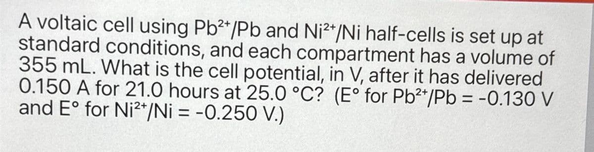 A voltaic cell using Pb2+/Pb and Ni2+/Ni half-cells is set up at
standard conditions, and each compartment has a volume of
355 mL. What is the cell potential, in V, after it has delivered
0.150 A for 21.0 hours at 25.0°C? (E° for Pb2+/Pb = -0.130 V
and E° for Ni2+/Ni = -0.250 V.)