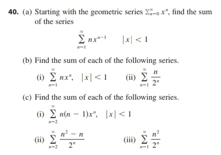 40. (a) Starting with the geometric series Σῇ-0 x", find the sum
of the series
Σ n.xt-1 [x] <1
(b) Find the sum of each of the following series.
(ii) Σ 2"
n-1
(c) Find the sum of each of the following series.
(i)En(n-1)x", |x|<1
(i) _Σ nx", |x|<1
n-1
11-2
(ii) Σ
1-2
n’ – η
2"
(iii) Σ
Σ
n-1 2"