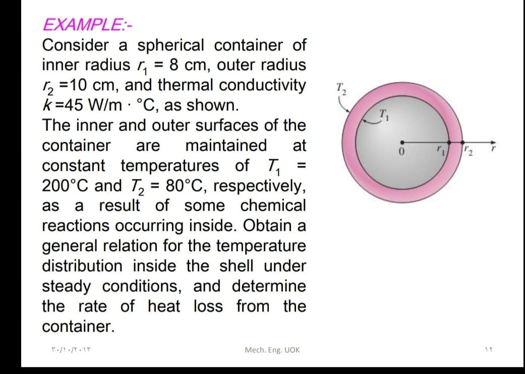 EXAMPLE:-
Consider a spherical container of
inner radius ₁ = 8 cm, outer radius
r₂ =10 cm, and thermal conductivity
k=45 W/m °C, as shown.
The inner and outer surfaces of the
container are maintained at
constant temperatures of T₁
200°C and T₂ = 80°C, respectively,
as a result of some chemical
reactions occurring inside. Obtain a
general relation for the temperature
distribution inside the shell under
steady conditions, and determine
the rate of heat loss from the
container.
۳۰/۱۰/۲۰۱۳
=
Mech. Eng. UOK
TY