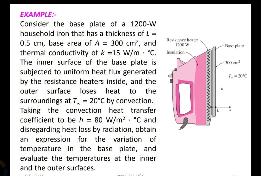 EXAMPLE:-
Consider the base plate of a 1200-W
household iron that has a thickness of L=
0.5 cm, base area of A = 300 cm², and
thermal conductivity of k =15 W/m . °C.
The inner surface of the base plate is
subjected to uniform heat flux generated
by the resistance heaters inside, and the
outer surface loses heat to the
surroundings at T = 20°C by convection.
Taking the convection heat transfer
coefficient to be h = 80 W/m² . °C and
disregarding heat loss by radiation, obtain
an expression for the variation of
temperature in the base plate, and
evaluate the temperatures at the inner
and the outer surfaces.
∞0
T./)/Yr
Mech Eng LOK
Resistance heater
1200 W
Insulation
L
h
Base plate
300 cm²
T= 20°C