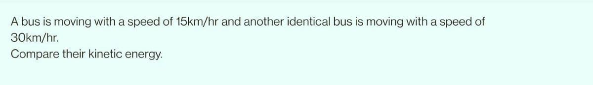 A bus is moving with a speed of 15km/hr and another identical bus is moving with a speed of
30km/hr.
Compare their kinetic energy.