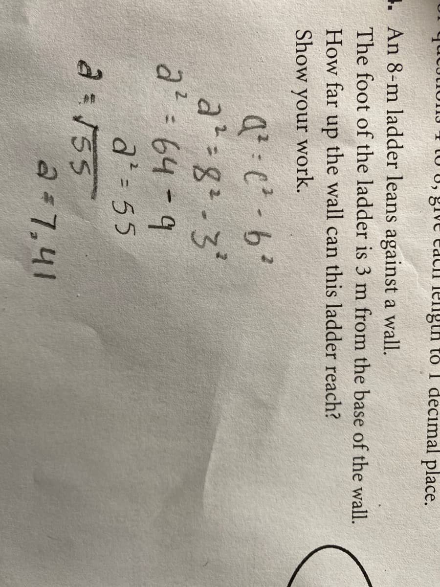 ve eacil ielngth to I decimal place.
1. An 8-m ladder leans against a wall.
The foot of the ladder is 3 m from the base of the wall.
How far up the wall can this ladder reach?
Show your work.
a 64-9
d'= 55
a = 155
a 7,41
