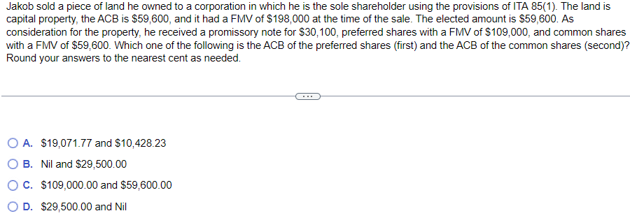 Jakob sold a piece of land he owned to a corporation in which he is the sole shareholder using the provisions of ITA 85(1). The land is
capital property, the ACB is $59,600, and it had a FMV of $198,000 at the time of the sale. The elected amount is $59,600. As
consideration for the property, he received a promissory note for $30, 100, preferred shares with a FMV of $109,000, and common shares
with a FMV of $59,600. Which one of the following is the ACB of the preferred shares (first) and the ACB of the common shares (second)?
Round your answers to the nearest cent as needed.
O A. $19,071.77 and $10,428.23
O B. Nil and $29,500.00
O C. $109,000.00 and $59,600.00
D. $29,500.00 and Nil