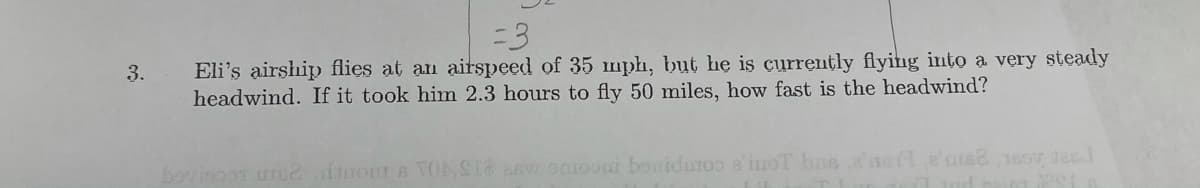 =3
Eli's airship flies at an airspeed of 35 mph, but he is currently flying into a very steady
headwind. If it took him 2.3 hours to fly 50 miles, how fast is the headwind?
3.
boviooor ure2do s ONSI8 ew Omooni bouidmro a'inoT bas2'ar
