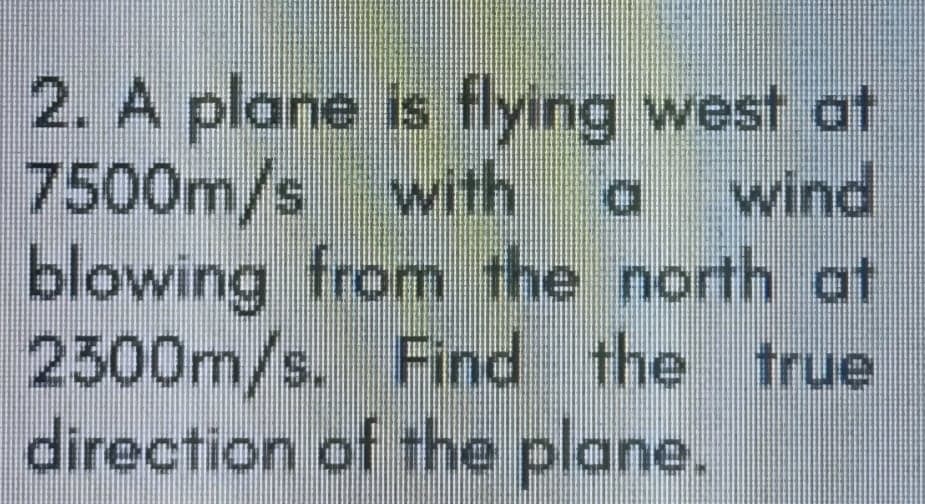 2. A plane is flying west at
7500m/s with
blowing from the north at
2300m/s. Find the true
direction of the plane.
wind
