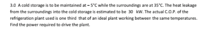 3.0 A cold storage is to be maintained at -5°C while the surroundings are at 35°C. The heat leakage
from the surroundings into the cold storage is estimated to be 30 kw. The actual C.O.P. of the
refrigeration plant used is one third that of an ideal plant working between the same temperatures.
Find the power required to drive the plant.
