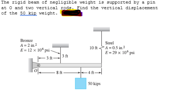 The rigid beam of negligible weight is supported by a pin
at o and two vertical rods. Find the vertical displacement
of the 50 kip weight.
Bronze
A = 2 in.2
E = 12 x 10° psi-
Steel
10 ft A= 0.5 in.²
E= 29 x 10° psi
- 3 ft –
3 ft
8 ft
4 ft-
50 kips
