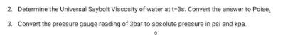 2. Determine the Universal Saybolt Viscosity of water at t=3s. Convert the answer to Poise,
3. Convert the pressure gauge reading of 3bar to absolute pressure in psi and kpa.
