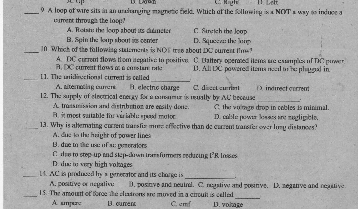 B. Down
C. Right
D. Left
dn
9. A loop of wire sits in an unchanging magnetic field. Which of the following is a NOT a way to induce a
current through the loop?
A. Rotate the loop about its diameter
C. Stretch the loop
D. Squeeze the loop
B. Spin the loop about its center
10. Which of the following statements is NOT true about DC current flow?
A. DC current flows from negative to positive. C. Battery operated items are examples of DC
B. DC current flows at a constant rate.
power.
D. All DC powered items need to be plugged in.
11. The unidirectional current is called
A. alternating current
12. The supply of electrical energy for a consumer is usually by AC because
A. transmission and distribution are easily done.
B. it most suitable for variable speed motor.
B. electric charge
C. direct current
D. indirect current
C. the voltage drop in cables is minimal.
D. cable power losses are negligible.
13. Why is alternating current transfer more effective than dc current transfer over long distances?
A. due to the height of power lines
B. due to the use of ac generators
C. due to step-up and step-down transformers reducing I'R losses
D. due to very high voltages
14. AC is produced by a generator and its charge is
A. positive or negative.
15. The amount of force the electrons are moved in a circuit is called
B. positive and neutral. C. negative and positive. D. negative and negative.
А. ampere
B. current
C. emf
D. voltage
