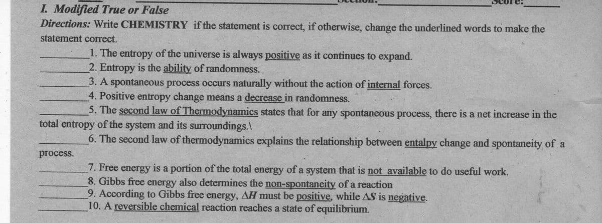 I. Modified True or False
Directions: Write CHEMISTRY if the statement is correct, if otherwise, change the underlined words to make the
statement correct.
1. The entropy of the universe is always positive as it continues to expand.
2. Entropy is the ability of randomness.
3. A spontaneous process occurs naturally without the action of internal forces.
4. Positive entropy change means a decrease in randomness.
5. The second law of Thermodynamics states that for any spontaneous process, there is a net increase in the
total entropy of the system and its surroundings.
6. The second law of thermodynamics explains the relationship between entalpy change and spontaneity of a
process.
7. Free energy is a portion of the total energy of a system that is not available to do useful work.
8. Gibbs free energy also determines the non-spontaneity of a reaction
9. According to Gibbs free energy, AH must be positive, while AS is negative.
10. A reversible chemical reaction reaches a state of equilibrium.
