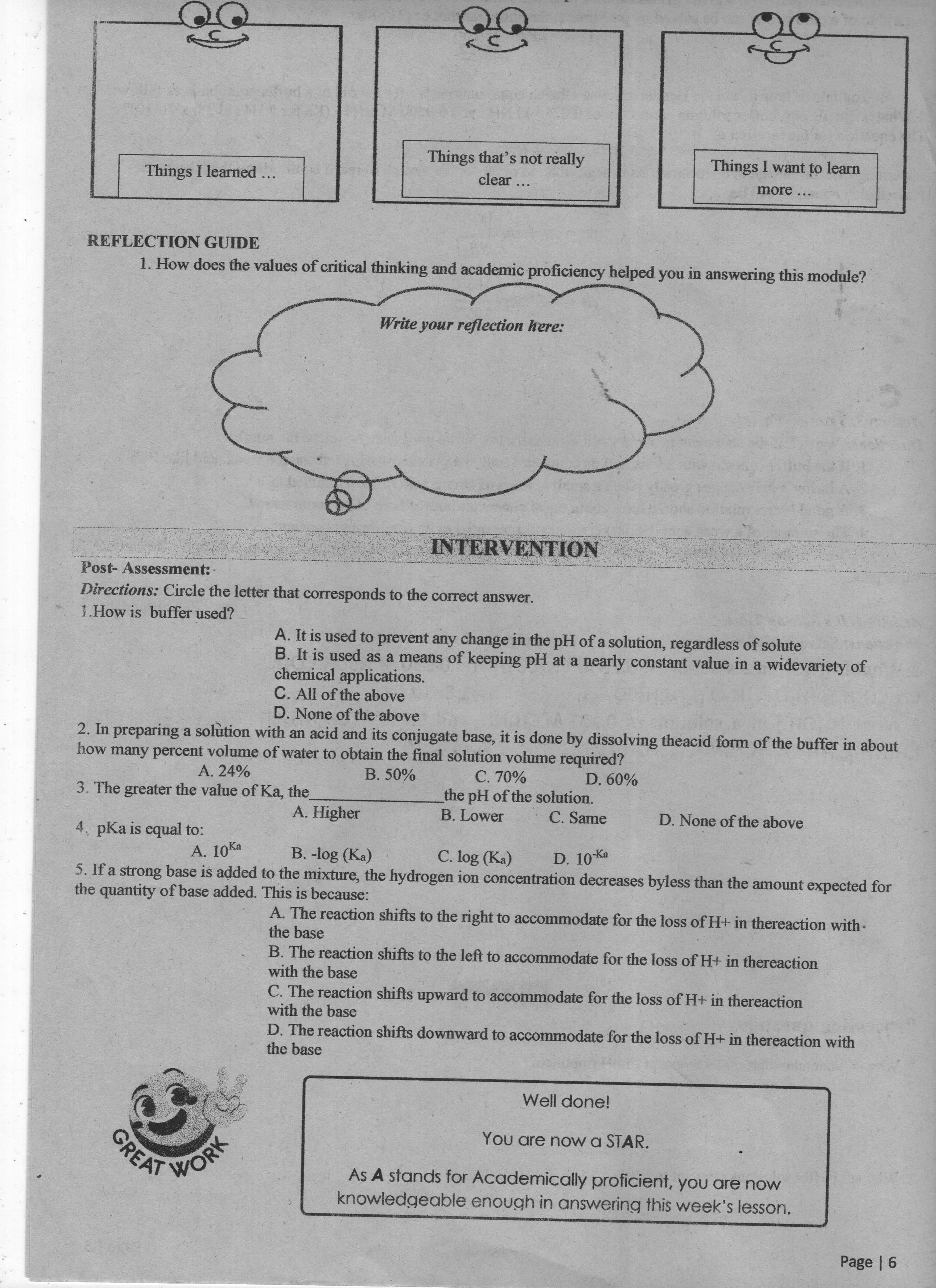 Things that's not really
Things I want to learn
Things I learned ...
clear ...
more
REFLECTION GUIDE
1. How does the values of critical thinking and academic proficiency helped you in answering this module?
Write your reflection here:
INTERVENTION
Post- Assessment:
Directions: Circle the letter that corresponds to the correct answer.
1.How is buffer used?
A. It is used to prevent any change in the pH of a solution, regardless of solute
B. It is used as a means of keeping pH at a nearly constant value in a widevariety of
chemical applications.
C. All of the above
D. None of the above
2. In preparing a solution with an acid and its conjugate base, it is done by dissolving theacid form of the buffer in about
how many percent volume of water to obtain the final solution volume required?
C. 70%
the pH of the solution.
B. Lower
A. 24%
B. 50%
3. The greater the value of Ka, the
A. Higher
C. Same
D. None of the above
4. pKa is equal to:
A. 10Ka
B. -log (Ka)
C. log (Ka)
D. 10 Ka
5. If a strong base is added to the mixture, the hydrogen ion concentration decreases byless than the amount expected for
the quantity of base added. This is because:
A. The reaction shifts to the right to accommodate for the loss of H+ in thereaction with-
the base
B. The reaction shifts to the left to accommodate for the loss of H+ in thereaction
with the base
C. The reaction shifts upward to accommodate for the loss of H+ in thereaction
with the base
D. The reaction shifts downward to accommodate for the loss of H+ in thereaction with
the base
Well done!
WORK
GREAT
You are now a STAR.
As A stands for Academically proficient, you are now
knowledgeable enough in answering this week's lesson.
Page | 6
