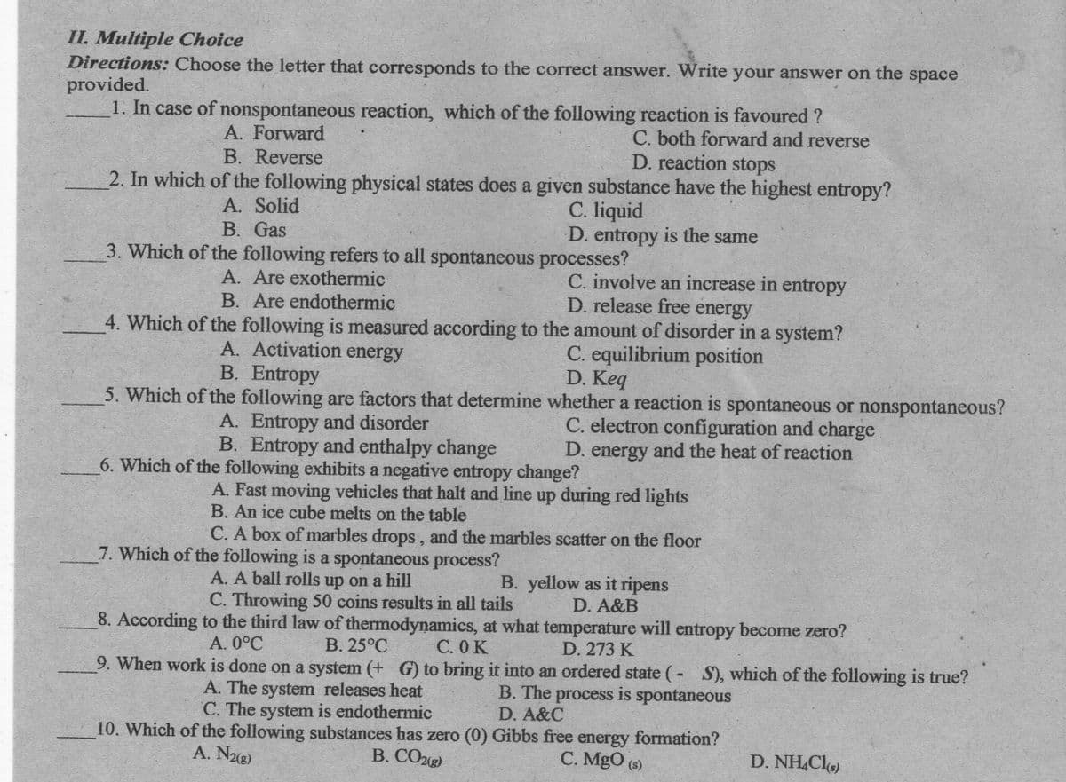 II. Multiple Choice
Directions: Choose the letter that corresponds to the correct answer. Write your answer on the space
provided.
1. In case of nonspontaneous reaction, which of the following reaction is favoured ?
C. both forward and reverse
D. reaction stops
A. Forward
B. Reverse
2. In which of the following physical states does a given substance have the highest entropy?
A. Solid
В. Gas
C. liquid
D. entropy is the same
3. Which of the following refers to all spontaneous processes?
A. Are exothermic
B. Are endothermic
C. involve an increase in entropy
D. release free energy
4. Which of the following is measured according to the amount of disorder in a system?
A. Activation energy
B. Entropy
C. equilibrium position
D. Keq
5. Which of the following are factors that determine whether a reaction is spontaneous or nonspontaneous?
A. Entropy and disorder
B. Entropy and enthalpy change
6. Which of the following exhibits a negative entropy change?
C. electron configuration and charge
D. energy and the heat of reaction
A. Fast moving vehicles that halt and line up during red lights
B. An ice cube melts on the table
C. A box of marbles drops, and the marbles scatter on the floor
7. Which of the following is a spontaneous process?
A. A ball rolls up on a hill
C. Throwing 50 coins results in all tails
B. yellow as it ripens
D. A&B
8. According to the third law of thermodynamics, at what temperature will entropy become zero?
С.ОК
А. 0°С
В. 25°С
D. 273 K
9. When work is done on a system (+ G) to bring it into an ordered state (- S), which of the following is true?
A. The system releases heat
C. The system is endothermic
B. The process is spontaneous
D. A&C
10. Which of the following substances has zero (0) Gibbs free energy formation?
В. СОД
A. N8)
С. MgO
(s)
D. NH,Cl)
