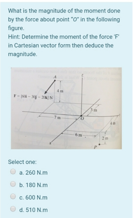 What is the magnitude of the moment done
by the force about point "O" in the following
figure.
Hint: Determine the moment of the force 'F'
in Cartesian vector form then deduce the
magnitude.
4 m
F = [60i – 30j – 20k} N|
3 m
-7m
4 m
6 m-
2 m
Select one:
a. 260 N.m
b. 180 N.m
c. 600 N.m
d. 510 N.m
