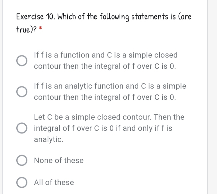 Exercise 10. Which of the following statements is (are
true)?
If f is a function and C is a simple closed
contour then the integral of f over C is 0.
If f is an analytic function and C is a simple
contour then the integral off over C is 0.
Let C be a simple closed contour. Then the
integral of f over C is 0 if and only if f is
analytic.
None of these
O All of these
