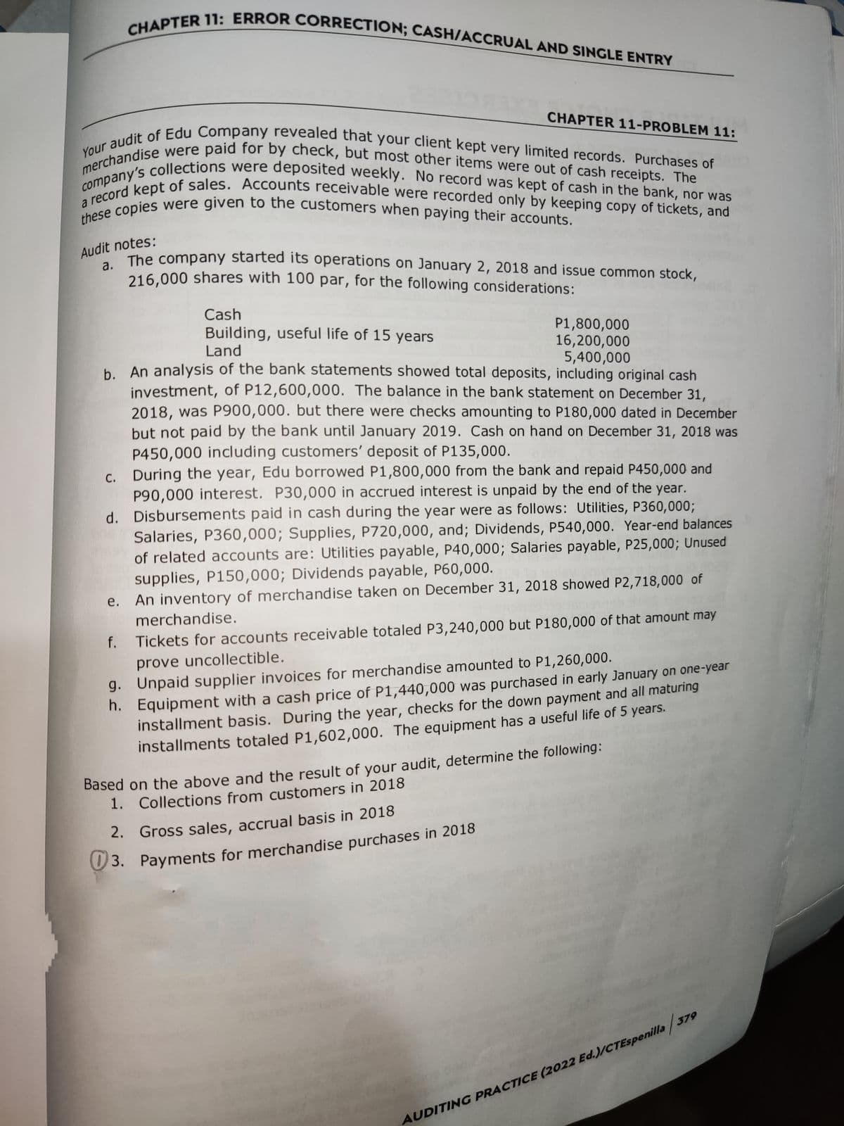 CHAPTER 11: ERROR CORRECTION; CASH/ACCRUAL AND SINGLE ENTRY
Your audit of Edu Company revealed that your client kept very limited records. Purchases of
merchandise were paid for by check, but most other items were out of cash receipts. The
company's collections were deposited weekly. No record was kept of cash in the bank, nor was
a record kept of sales. Accounts receivable were recorded only by keeping copy of tickets, and
these copies were given to the customers when paying their accounts.
c.
d.
2821
Audit notes:
The company started its operations on January 2, 2018 and issue common stock,
216,000 shares with 100 par, for the following considerations:
e.
Cash
Building, useful life of 15 years
Land
b. An analysis of the bank statements showed total deposits, including original cash
investment, of P12,600,000. The balance in the bank statement on December 31,
2018, was P900,000. but there were checks amounting to P180,000 dated in December
but not paid by the bank until January 2019. Cash on hand on December 31, 2018 was
P450,000 including customers' deposit of P135,000.
f.
cu
CHAPTER 11-PROBLEM 11:
P1,800,000
16,200,000
5,400,000
During the year, Edu borrowed P1,800,000 from the bank and repaid P450,000 and
P90,000 interest. P30,000 in accrued interest is unpaid by the end of the year.
Disbursements paid in cash during the year were as follows: Utilities, P360,000;
Salaries, P360,000; Supplies, P720,000, and; Dividends, P540,000. Year-end balances
of related accounts are: Utilities payable, P40,000; Salaries payable, P25,000; Unused
supplies, P150,000; Dividends payable, P60,000.
An inventory of merchandise taken on December 31, 2018 showed P2,718,000 of
merchandise.
Tickets for accounts receivable totaled P3,240,000 but P180,000 of that amount may
prove uncollectible.
g. Unpaid supplier invoices for merchandise amounted to P1,260,000.
h.
Equipment with a cash price of P1,440,000 was purchased in early January on one-year
installment basis. During the year, checks for the down payment and all maturing
installments totaled P1,602,000. The equipment has a useful life of 5 years.
2.
Gross sales, accrual basis in 2018
3. Payments for merchandise purchases in 2018
Based on the above and the result of your audit, determine the following:
1. Collections from customers in 2018
AUDITING PRACTICE (2022 Ed.)/CTEspenilla 379