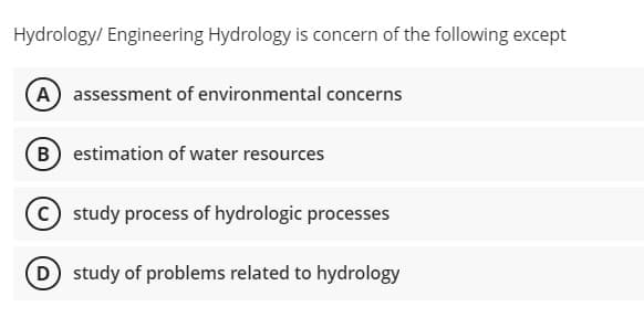 Hydrology/ Engineering Hydrology is concern of the following except
(A) assessment of environmental concerns
B estimation of water resources
C study process of hydrologic processes
D study of problems related to hydrology
