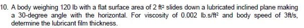 10. A body weighing 120 lb with a flat surface area of 2 ft? slides down a lubricated inclined plane making
a 30-degree angle with the horizontal. For viscosity of 0.002 Ib.s/ft? and body speed of 3ft/s,
determine the lubricant film thickness.
