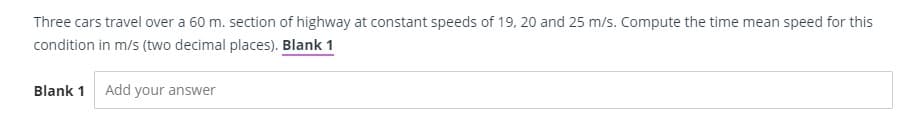 Three cars travel over a 60 m. section of highway at constant speeds of 19, 20 and 25 m/s. Compute the time mean speed for this
condition in m/s (two decimal places). Blank 1
Blank 1 Add your answer
