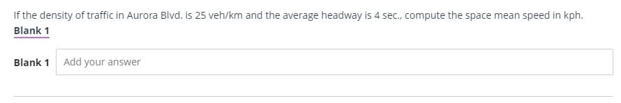 If the density of traffic in Aurora Blvd. is 25 veh/km and the average headway is 4 sec., compute the space mean speed in kph.
Blank 1
Blank 1 Add your answer
