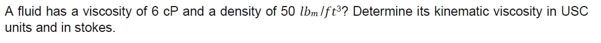 A fluid has a viscosity of 6 cP and a density of 50 lbmlft3? Determine its kinematic viscosity in USC
units and in stokes.
