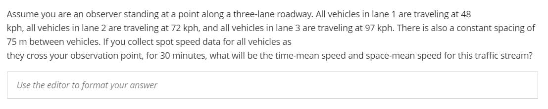 Assume you are an observer standing at a point along a three-lane roadway. All vehicles in lane 1 are traveling at 48
kph, all vehicles in lane 2 are traveling at 72 kph, and all vehicles in lane 3 are traveling at 97 kph. There is also a constant spacing of
75 m between vehicles. If you collect spot speed data for all vehicles as
they cross your observation point, for 30 minutes, what will be the time-mean speed and space-mean speed for this traffic stream?
Use the editor to format your answer
