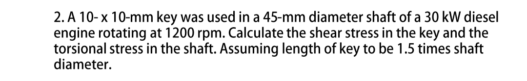 2. A 10-x 10-mm key was used in a 45-mm diameter shaft of a 30 kW diesel
engine rotating at 1200 rpm. Calculate the shear stress in the key and the
torsional stress in the shaft. Assuming length of key to be 1.5 times shaft
diameter.
