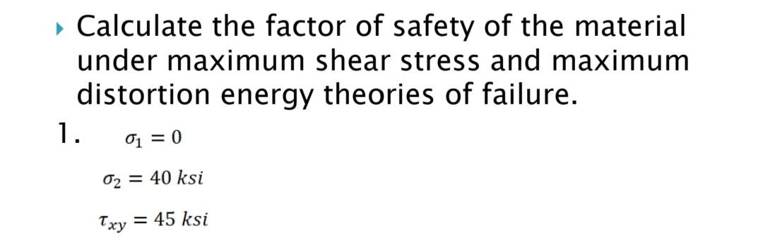 • Calculate the factor of safety of the material
under maximum shear stress and maximum
distortion energy theories of failure.
1.
0 = 0
02 = 40 ksi
Txy
= 45 ksi
