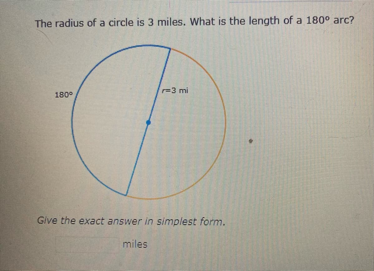 **Understanding Arc Length**

**Problem Statement:**
The radius of a circle is 3 miles. What is the length of a 180° arc?

**Diagram Explanation:**
The provided diagram represents a circle with a radius (r) of 3 miles. The diagram highlights a 180° arc, which is half of the circle's circumference.

**Steps to Solve:**

1. **Identify the formula for the circumference of a circle:**
   \[
   \text{Circumference} = 2 \pi r
   \]

2. **Substitute the given radius into the formula:**
   \[
   \text{Circumference} = 2 \pi \times 3 \text{ miles} = 6 \pi \text{ miles}
   \]

3. **Understand that the 180° arc is half of the full circle's circumference.**

4. **Calculate the arc length:**
   \[
   \text{Arc Length} = \frac{180^\circ}{360^\circ} \times \text{Circumference}
   \]
   \[
   \text{Arc Length} = \frac{1}{2} \times 6 \pi \text{ miles} = 3 \pi \text{ miles}
   \]

**Answer:**
The length of a 180° arc is \( 3 \pi \) miles.

Please provide your final answer in the input box:

**Answer:**
\( \_\_\_\_\_\_\_\_ \text{ miles} \)