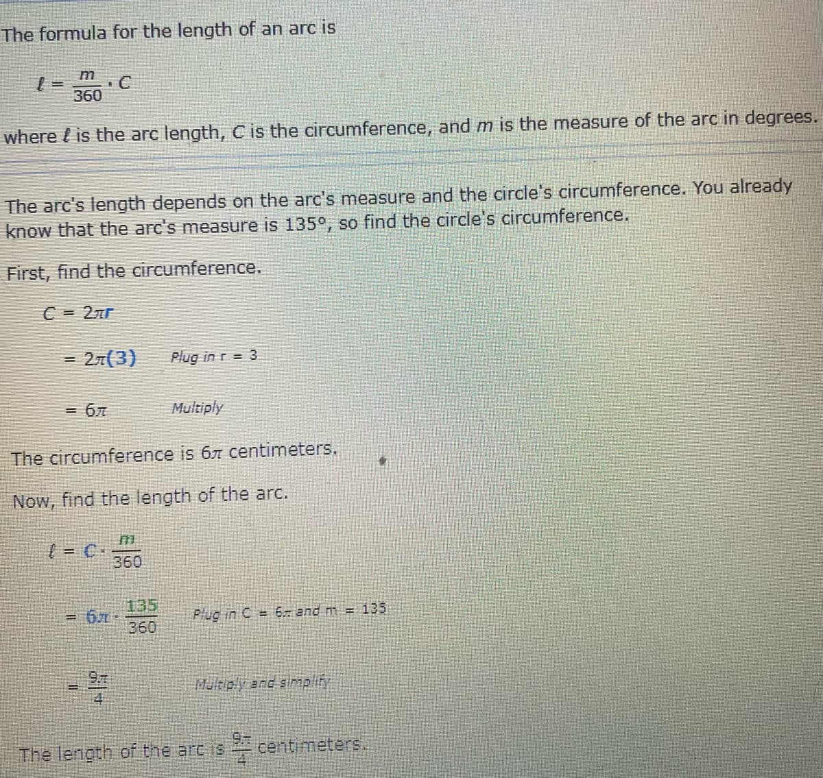 The formula for the length of an arc is given by:

\[ l = \frac{m}{360} \cdot C \]

where \( l \) is the arc length, \( C \) is the circumference, and \( m \) is the measure of the arc in degrees.

The arc's length depends on the arc's measure and the circle's circumference. You already know that the arc's measure is 135°, so find the circle's circumference.

**First, find the circumference:**

\[ C = 2\pi r \]

\[ = 2\pi (3) \quad \text{Plug in } r = 3 \]

\[ = 6\pi \quad \text{Multiply} \]

The circumference is \( 6\pi \) centimeters.

**Now, find the length of the arc:**

\[ l = C \cdot \frac{m}{360} \]

\[ = 6\pi \cdot \frac{135}{360} \quad \text{Plug in } C = 6\pi \text{ and } m = 135 \]

\[ = \frac{9\pi}{4} \quad \text{Multiply and simplify} \]

The length of the arc is \( \frac{9\pi}{4} \) centimeters.