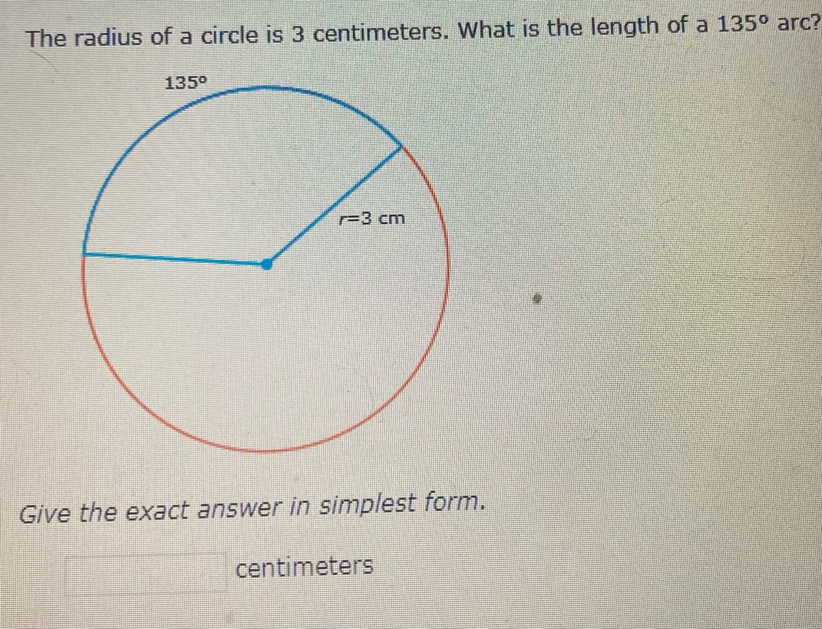 The radius of a circle is 3 centimeters. What is the length of a 135° arc?
135⁰
r=3 cm
Give the exact answer in simplest form.
centimeters